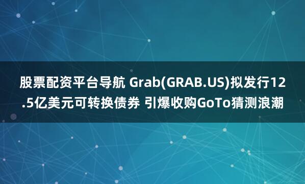 股票配资平台导航 Grab(GRAB.US)拟发行12.5亿美元可转换债券 引爆收购GoTo猜测浪潮