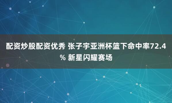 配资炒股配资优秀 张子宇亚洲杯篮下命中率72.4% 新星闪耀赛场