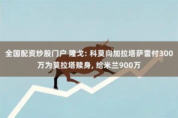 全国配资炒股门户 隆戈: 科莫向加拉塔萨雷付300万为莫拉塔赎身, 给米兰900万