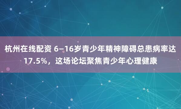 杭州在线配资 6—16岁青少年精神障碍总患病率达17.5%，这场论坛聚焦青少年心理健康