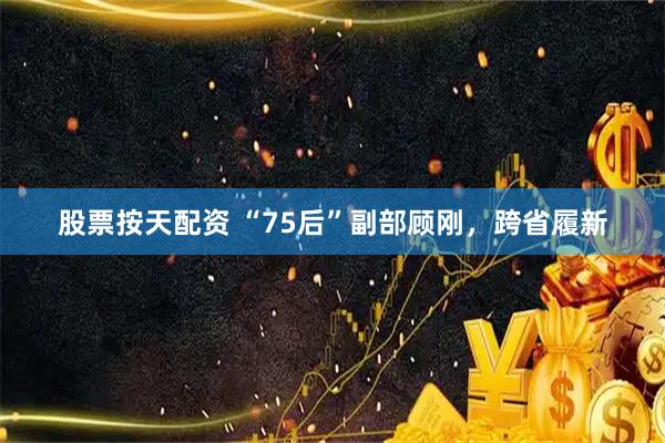 股票按天配资 “75后”副部顾刚，跨省履新