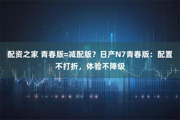 配资之家 青春版=减配版？日产N7青春版：配置不打折，体验不降级